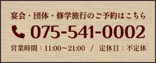 宴会・団体・修学旅行のご予約はこちら 電話：075-541-0002 営業時間：11:00〜21:30　/　定休日：月曜日